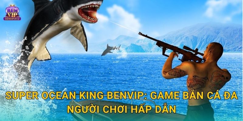 Super Ocean King Benvip: Game bắn cá đa người chơi hấp dẫn